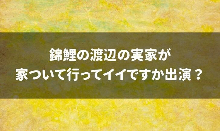 錦鯉渡辺の実家が家ついていっていいですかに出演？